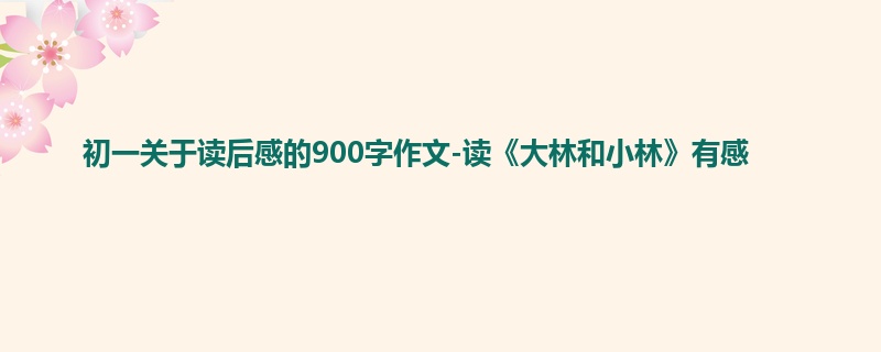 初一关于读后感的900字作文-读《大林和小林》有感