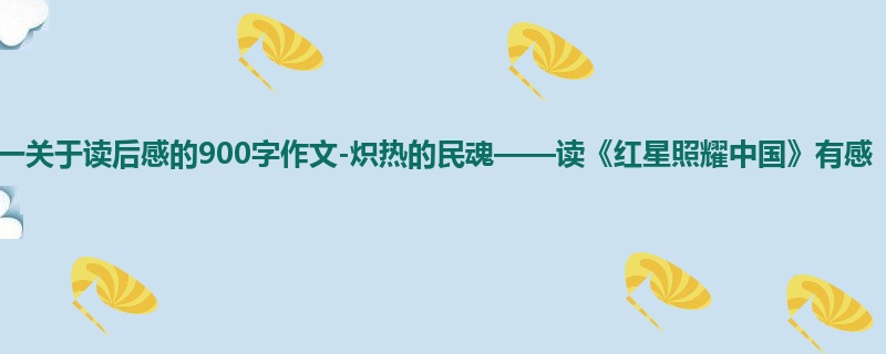 初一关于读后感的900字作文-炽热的民魂——读《红星照耀中国》有感