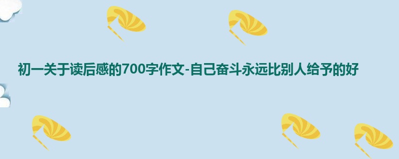 初一关于读后感的700字作文-自己奋斗永远比别人给予的好