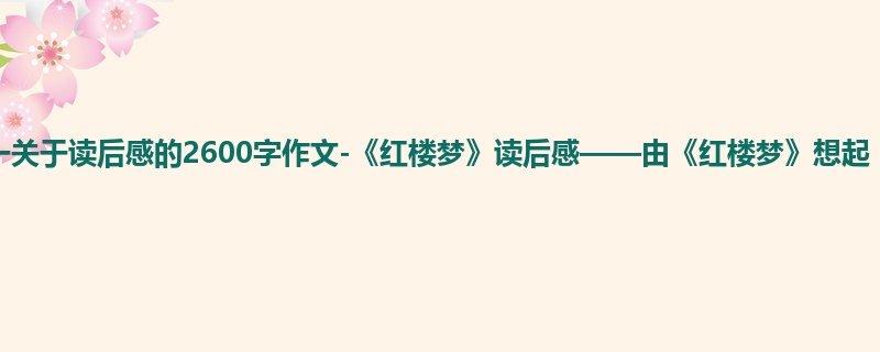 初一关于读后感的2600字作文-《红楼梦》读后感——由《红楼梦》想起