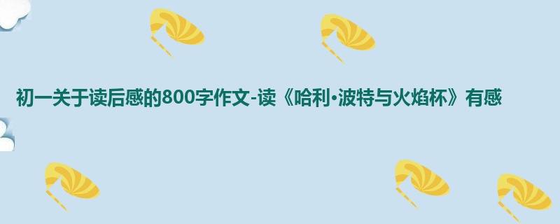 初一关于读后感的800字作文-读《哈利·波特与火焰杯》有感