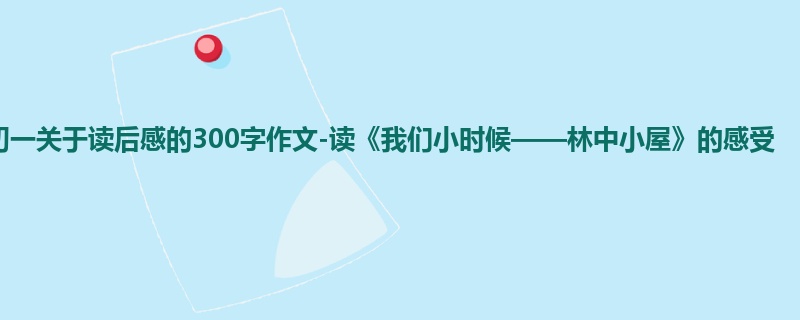 初一关于读后感的300字作文-读《我们小时候——林中小屋》的感受
