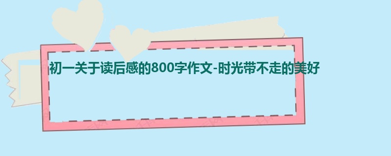 初一关于读后感的800字作文-时光带不走的美好