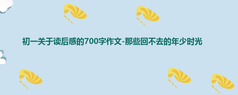初一关于读后感的700字作文-那些回不去的年少时光