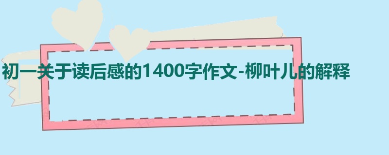 初一关于读后感的1400字作文-柳叶儿的解释