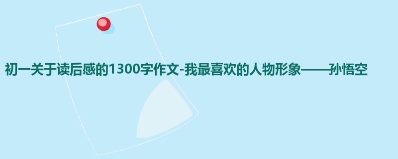 初一关于读后感的1300字作文-我最喜欢的人物形象——孙悟空