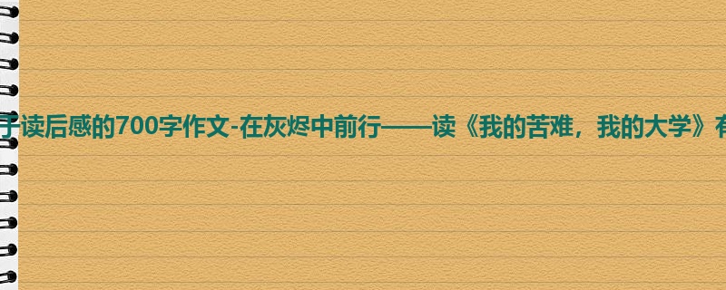 初一关于读后感的700字作文-在灰烬中前行——读《我的苦难,我的大学》有感