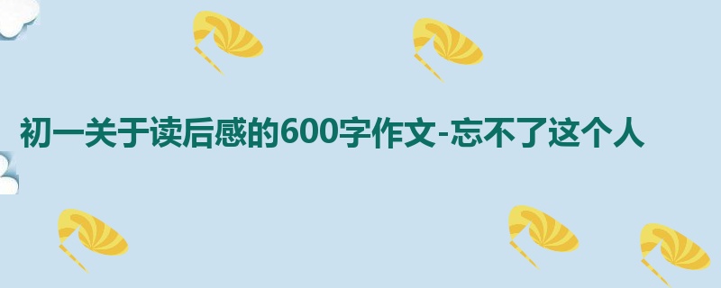 初一关于读后感的600字作文-忘不了这个人