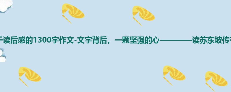 初一关于读后感的1300字作文-文字背后,一颗坚强的心————读苏东坡传有感