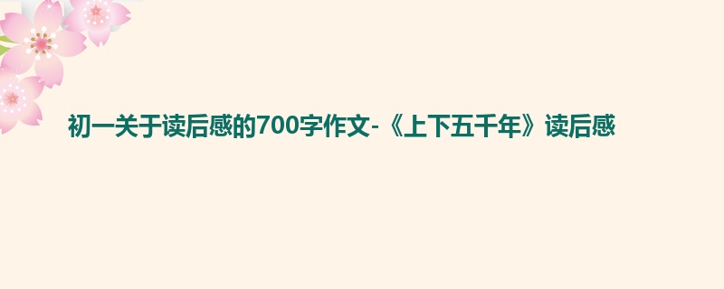 初一关于读后感的700字作文-《上下五千年》读后感