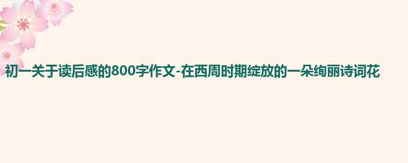 初一关于读后感的800字作文-在西周时期绽放的一朵绚丽诗词花