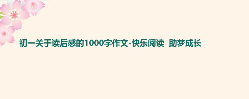 初一关于读后感的1000字作文-快乐阅读  助梦成长