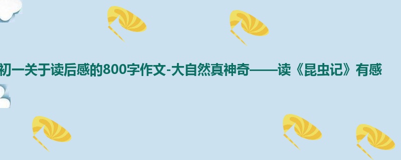 初一关于读后感的800字作文-大自然真神奇——读《昆虫记》有感