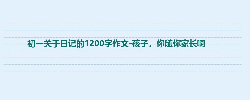 初一关于日记的1200字作文-孩子,你随你家长啊