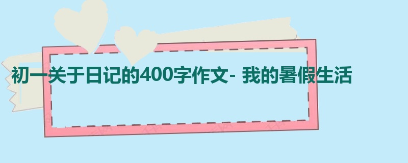 初一关于日记的400字作文- 我的暑假生活
