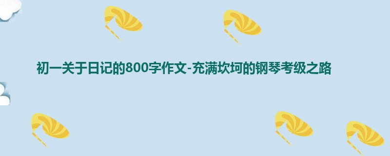 初一关于日记的800字作文-充满坎坷的钢琴考级之路