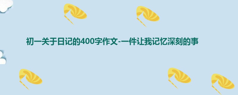 初一关于日记的400字作文-一件让我记忆深刻的事
