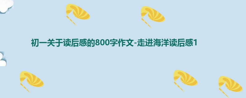 初一关于读后感的800字作文-走进海洋读后感1