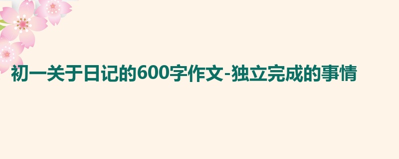 初一关于日记的600字作文-独立完成的事情