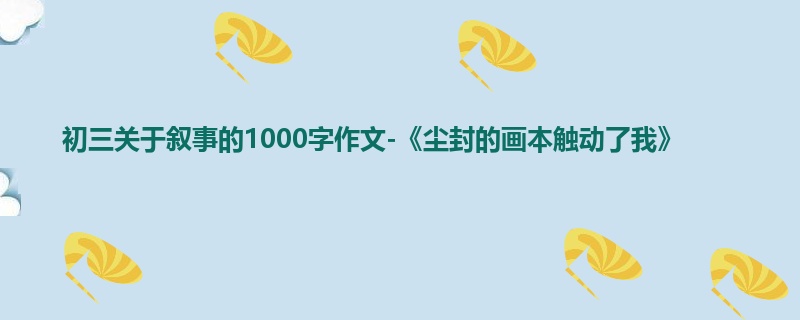 初三关于叙事的1000字作文-《尘封的画本触动了我》
