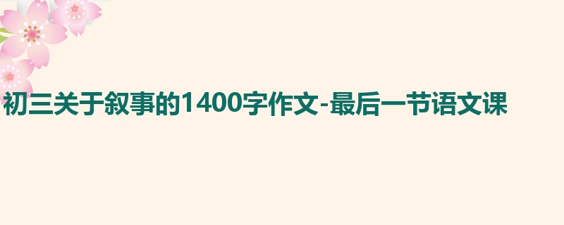初三关于叙事的1400字作文-最后一节语文课