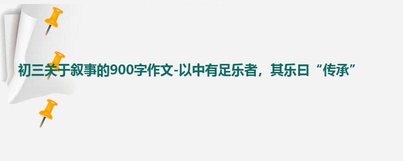 初三关于叙事的900字作文-以中有足乐者,其乐曰“传承”