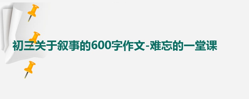 初三关于叙事的600字作文-难忘的一堂课