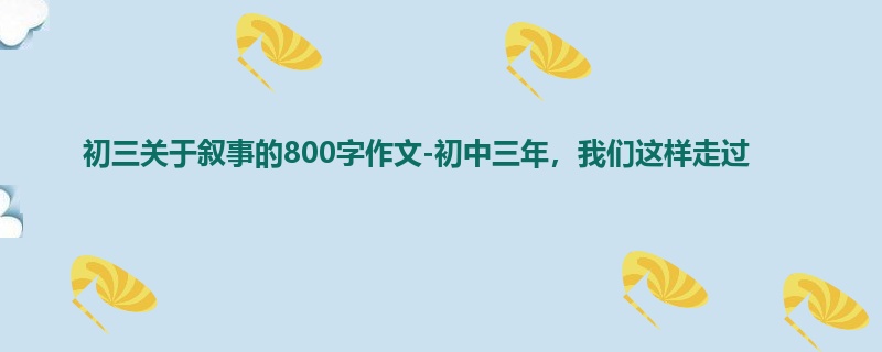 初三关于叙事的800字作文-初中三年,我们这样走过