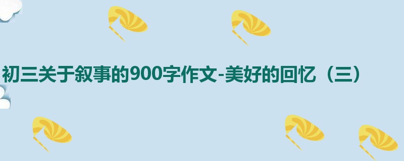 初三关于叙事的900字作文-美好的回忆(三)