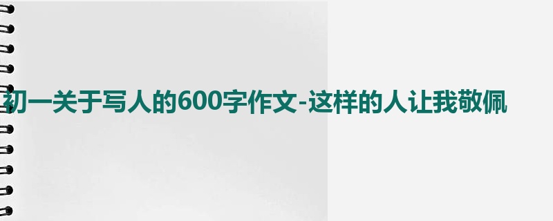 初一关于写人的600字作文-这样的人让我敬佩