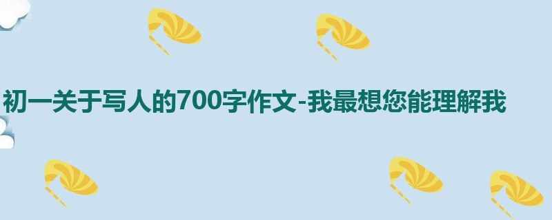 初一关于写人的700字作文-我最想您能理解我