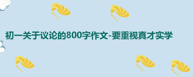 初一关于议论的800字作文-要重视真才实学