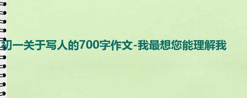 初一关于写人的700字作文-我最想您能理解我