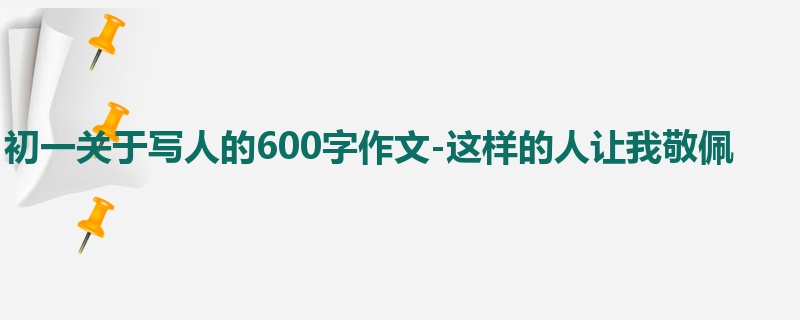 初一关于写人的600字作文-这样的人让我敬佩