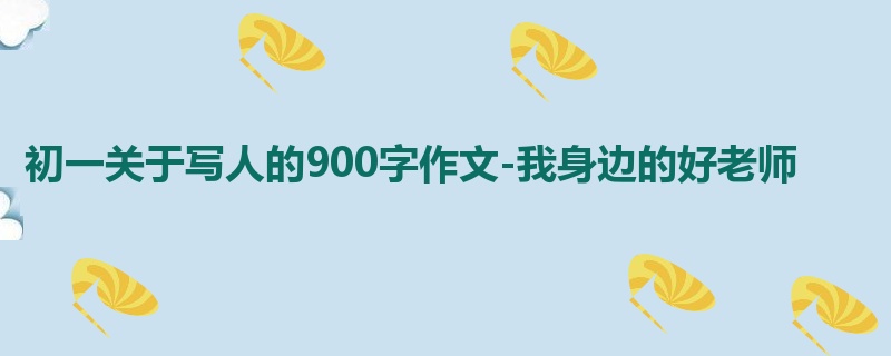 初一关于写人的900字作文-我身边的好老师