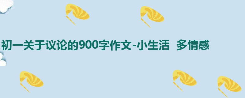 初一关于议论的900字作文-小生活  多情感