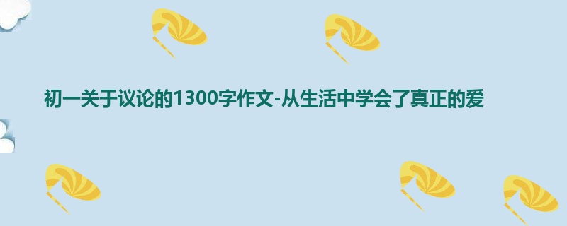初一关于议论的1300字作文-从生活中学会了真正的爱