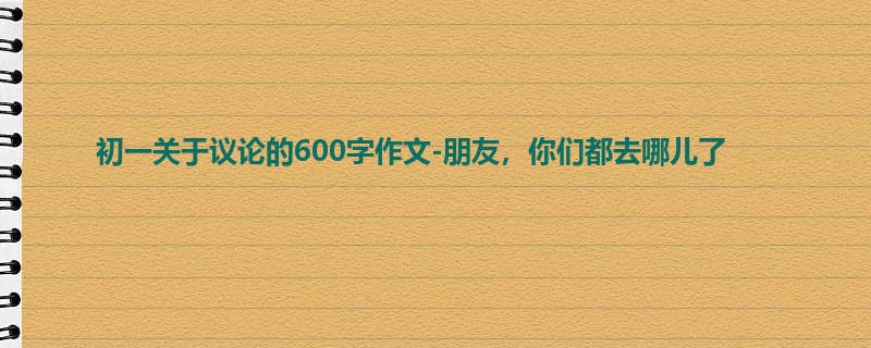 初一关于议论的600字作文-朋友,你们都去哪儿了