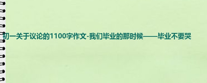 初一关于议论的1100字作文-我们毕业的那时候——毕业不要哭