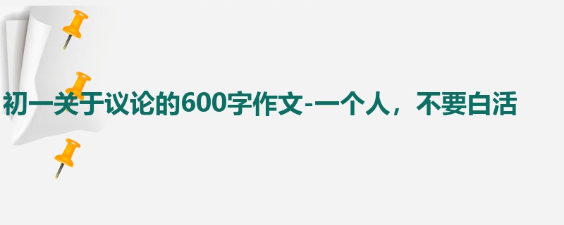 初一关于议论的600字作文-一个人,不要白活