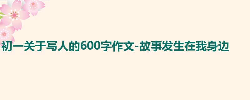 初一关于写人的600字作文-故事发生在我身边