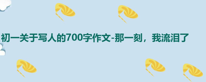初一关于写人的700字作文-那一刻,我流泪了