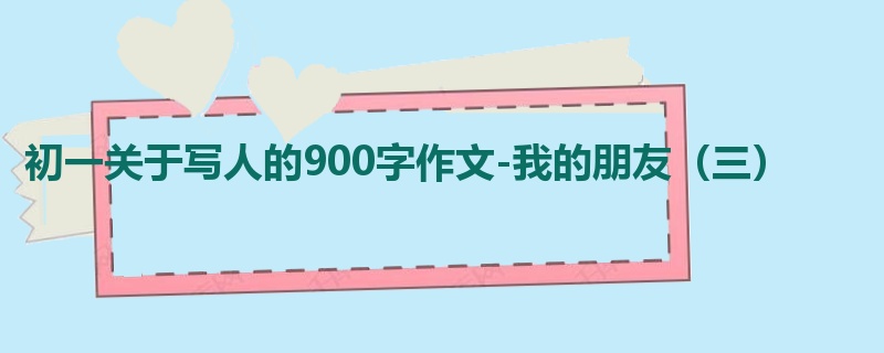 初一关于写人的900字作文-我的朋友(三)