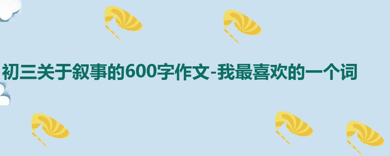 初三关于叙事的600字作文-我最喜欢的一个词