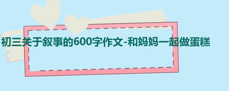 初三关于叙事的600字作文-和妈妈一起做蛋糕