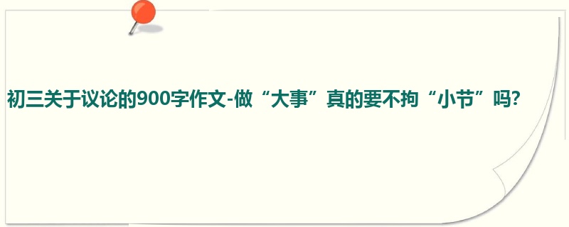 初三关于议论的900字作文-做“大事”真的要不拘“小节”吗?