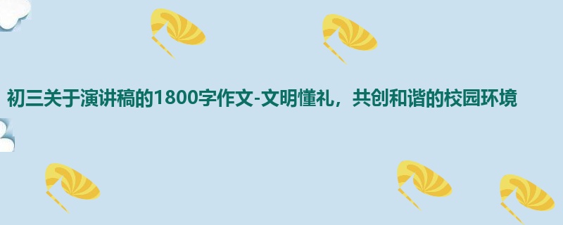 初三关于演讲稿的1800字作文-文明懂礼,共创和谐的校园环境