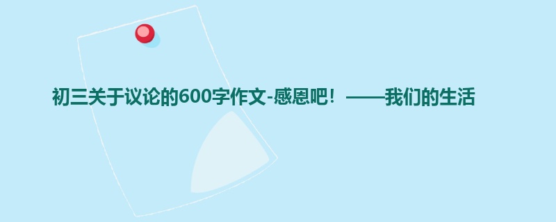 初三关于议论的600字作文-感恩吧!——我们的生活