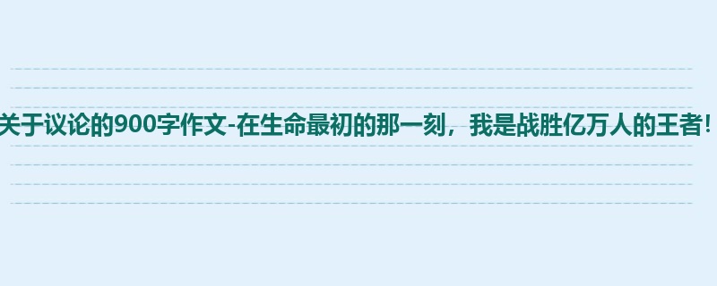 初三关于议论的900字作文-在生命最初的那一刻,我是战胜亿万人的王者!