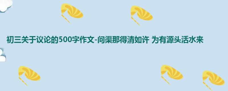 初三关于议论的500字作文-问渠那得清如许 为有源头活水来